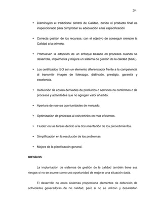 29
Disminuyen el tradicional control de Calidad, donde el producto final es
inspeccionado para comprobar su adecuación a las especificación
Correcta gestión de los recursos, con el objetivo de conseguir siempre la
Calidad a la primera.
Promueven la adopción de un enfoque basado en procesos cuando se
desarrolla, implementa y mejora un sistema de gestión de la calidad (SGC).
Los certificados ISO son un elemento diferenciador frente a la competencia
al transmitir imagen de liderazgo, distinción, prestigio, garantía y
excelencia.
Reducción de costes derivados de productos o servicios no conformes o de
procesos y actividades que no agregan valor añadido.
Apertura de nuevas oportunidades de mercado.
Optimización de procesos al convertirlos en más eficientes.
Fluidez en las tareas debido a la documentación de los procedimientos.
Simplificación en la resolución de los problemas.
Mejora de la planificación general.
RIESGOS
La implantación de sistemas de gestión de la calidad también tiene sus
riesgos si no se asume como una oportunidad de mejorar una situación dada.
El desarrollo de estos sistemas proporciona elementos de detección de
actividades generadoras de no calidad, pero si no se utilizan y desarrollan
 