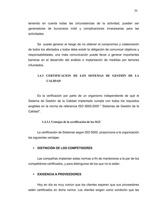 30
teniendo en cuenta todas las circunstancias de la actividad, pueden ser
generadores de burocracia inútil y complicaciones innecesarias para las
actividades.
Se puede generar el riesgo de no obtener el compromiso y colaboración
de todos los afectados y todos debe existir la obligación de comunicar objetivos y
responsabilidades, una mala comunicación puede llevar a generar importantes
barreras en el desarrollo del análisis e implantación de medidas por temores
infundados.
1.4.3 CERTIFICACION DE LOS SISTEMAS DE GESTIÓN DE LA
CALIDAD
Es la verificación por parte de un organismo independiente de qué el
Sistema de Gestión de la Calidad implantado cumple con todos los requisitos
exigibles en la norma de referencia ISO 9000:2000 " Sistemas de Gestión de la
Calidad".
1.4.3.1 Ventajas de la certificación de los SGC
La certificación de Sistemas según ISO 9000, proporciona a la organización
las siguientes ventajas:
DISTINCIÓN DE LOS COMPETIDORES
Las compañías implantan estas normas a fin de mantenerse a la par de los
competidores certificados, y para distinguirse de los que no lo están.
EXIGENCIA A PROVEEDORES
Hoy en día es muy común que los clientes esperen que sus proveedores
estén certificados en dicha norma. Los clientes exigen como condición que las
 