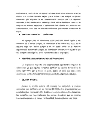 31
compañías se certifiquen en las normas ISO 9000 antes de hacerles una orden de
compra. Las normas ISO 9000 exigen que el proveedor se asegure de que los
materiales que adquiere de los subcontratistas cumplan con los requisitos
señalados. Como consecuencia de esto y a pesar de que las normas ISO 9000 no
estipulan de manera específica la certificación del sistema de Calidad de los
subcontratistas, cada vez son más las compañías que solicitan a éstos que lo
hagan.
BARRERAS LEGALES O ESTÍMULOS
Por ejemplo para las compañías cuyos productos están sujetos a las
directrices de la Unión Europea, la certificación a las normas ISO 9000 es un
requisito legal que deben cumplir a fin de poder entrar en el mercado
reglamentado de la Unión Europea. La certificación también puede ayudar a que
una compañía satisfaga una orden reglamentaria de su propio país.
RESPONSABILIDAD LEGAL DE LOS PRODUCTOS
Las inquietudes respecto a la responsabilidad legal también impulsan la
certificación, ya que algunas compañías certifican su sistema de Calidad a la
norma ISO 9000, por lo menos en parte, debido al papel que ésta podría
desempeñar como defensa contra la responsabilidad legal por sus productos.
MEJORA INTERNA
Aunque la presión externa del mercado ha estimulado a muchas
compañías para certificarse en las normas ISO 9000, otras organizaciones han
adoptado dichas normas con el fin de obtener beneficios internos. Con frecuencia,
las compañías que han implantado las normas descubren que las mejoras
internas alcanzadas en el trabajo y en la calidad de sus productos o servicios.
 