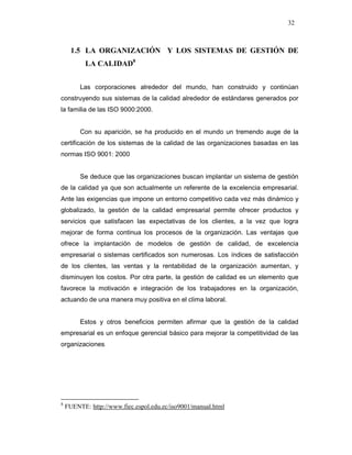 32
1.5 LA ORGANIZACIÓN Y LOS SISTEMAS DE GESTIÓN DE
LA CALIDAD8
Las corporaciones alrededor del mundo, han construido y continúan
construyendo sus sistemas de la calidad alrededor de estándares generados por
la familia de las ISO 9000:2000.
Con su aparición, se ha producido en el mundo un tremendo auge de la
certificación de los sistemas de la calidad de las organizaciones basadas en las
normas ISO 9001: 2000
Se deduce que las organizaciones buscan implantar un sistema de gestión
de la calidad ya que son actualmente un referente de la excelencia empresarial.
Ante las exigencias que impone un entorno competitivo cada vez más dinámico y
globalizado, la gestión de la calidad empresarial permite ofrecer productos y
servicios que satisfacen las expectativas de los clientes, a la vez que logra
mejorar de forma continua los procesos de la organización. Las ventajas que
ofrece la implantación de modelos de gestión de calidad, de excelencia
empresarial o sistemas certificados son numerosas. Los índices de satisfacción
de los clientes, las ventas y la rentabilidad de la organización aumentan, y
disminuyen los costos. Por otra parte, la gestión de calidad es un elemento que
favorece la motivación e integración de los trabajadores en la organización,
actuando de una manera muy positiva en el clima laboral.
Estos y otros beneficios permiten afirmar que la gestión de la calidad
empresarial es un enfoque gerencial básico para mejorar la competitividad de las
organizaciones.
8
FUENTE: http://www.fiec.espol.edu.ec/iso9001/manual.html
 
