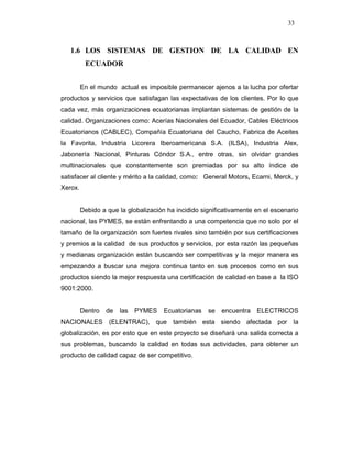 33
1.6 LOS SISTEMAS DE GESTION DE LA CALIDAD EN
ECUADOR
En el mundo actual es imposible permanecer ajenos a la lucha por ofertar
productos y servicios que satisfagan las expectativas de los clientes. Por lo que
cada vez, más organizaciones ecuatorianas implantan sistemas de gestión de la
calidad. Organizaciones como: Acerías Nacionales del Ecuador, Cables Eléctricos
Ecuatorianos (CABLEC), Compañía Ecuatoriana del Caucho, Fabrica de Aceites
la Favorita, Industria Licorera Iberoamericana S.A. (ILSA), Industria Alex,
Jabonería Nacional, Pinturas Cóndor S.A., entre otras, sin olvidar grandes
multinacionales que constantemente son premiadas por su alto índice de
satisfacer al cliente y mérito a la calidad, como: General Motors, Ecarni, Merck, y
Xerox.
Debido a que la globalización ha incidido significativamente en el escenario
nacional, las PYMES, se están enfrentando a una competencia que no solo por el
tamaño de la organización son fuertes rivales sino también por sus certificaciones
y premios a la calidad de sus productos y servicios, por esta razón las pequeñas
y medianas organización están buscando ser competitivas y la mejor manera es
empezando a buscar una mejora continua tanto en sus procesos como en sus
productos siendo la mejor respuesta una certificación de calidad en base a la ISO
9001:2000.
Dentro de las PYMES Ecuatorianas se encuentra ELECTRICOS
NACIONALES (ELENTRAC), que también esta siendo afectada por la
globalización, es por esto que en este proyecto se diseñará una salida correcta a
sus problemas, buscando la calidad en todas sus actividades, para obtener un
producto de calidad capaz de ser competitivo.
 