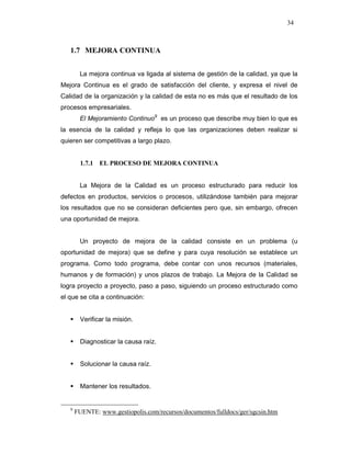 34
1.7 MEJORA CONTINUA
La mejora continua va ligada al sistema de gestión de la calidad, ya que la
Mejora Continua es el grado de satisfacción del cliente, y expresa el nivel de
Calidad de la organización y la calidad de esta no es más que el resultado de los
procesos empresariales.
El Mejoramiento Continuo9
es un proceso que describe muy bien lo que es
la esencia de la calidad y refleja lo que las organizaciones deben realizar si
quieren ser competitivas a largo plazo.
1.7.1 EL PROCESO DE MEJORA CONTINUA
La Mejora de la Calidad es un proceso estructurado para reducir los
defectos en productos, servicios o procesos, utilizándose también para mejorar
los resultados que no se consideran deficientes pero que, sin embargo, ofrecen
una oportunidad de mejora.
Un proyecto de mejora de la calidad consiste en un problema (u
oportunidad de mejora) que se define y para cuya resolución se establece un
programa. Como todo programa, debe contar con unos recursos (materiales,
humanos y de formación) y unos plazos de trabajo. La Mejora de la Calidad se
logra proyecto a proyecto, paso a paso, siguiendo un proceso estructurado como
el que se cita a continuación:
Verificar la misión.
Diagnosticar la causa raíz.
Solucionar la causa raíz.
Mantener los resultados.
9
FUENTE: www.gestiopolis.com/recursos/documentos/fulldocs/ger/sgcsin.htm
 