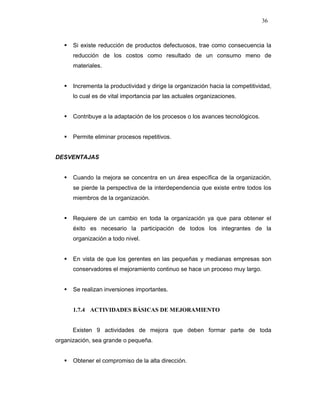 36
Si existe reducción de productos defectuosos, trae como consecuencia la
reducción de los costos como resultado de un consumo meno de
materiales.
Incrementa la productividad y dirige la organización hacia la competitividad,
lo cual es de vital importancia par las actuales organizaciones.
Contribuye a la adaptación de los procesos o los avances tecnológicos.
Permite eliminar procesos repetitivos.
DESVENTAJAS
Cuando la mejora se concentra en un área específica de la organización,
se pierde la perspectiva de la interdependencia que existe entre todos los
miembros de la organización.
Requiere de un cambio en toda la organización ya que para obtener el
éxito es necesario la participación de todos los integrantes de la
organización a todo nivel.
En vista de que los gerentes en las pequeñas y medianas empresas son
conservadores el mejoramiento continuo se hace un proceso muy largo.
Se realizan inversiones importantes.
1.7.4 ACTIVIDADES BÁSICAS DE MEJORAMIENTO
Existen 9 actividades de mejora que deben formar parte de toda
organización, sea grande o pequeña.
Obtener el compromiso de la alta dirección.
 