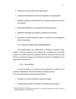 37
Establecer un consejo directivo de mejoramiento.
Conseguir la participación de todos los integrantes de la organización.
Establecer equipos de mejoramiento de los sistemas (equipo de control de
los procesos)
Desarrollar actividades con la participación de los proveedores.
Establecer actividades que aseguran la calidad de los sistemas.
Desarrollar e implantar planes de mejora a corto plazo y una estrategia de
mejora a largo plazo.
1.7.5 TÉCNICAS BÁSICAS DE MEJORAMIENTO10
Las técnicas básicas son instrumentos de trabajo que permiten medir,
analizar y controlar procesos de una manera ágil y confiable, para el presente
proyecto se necesita conocer las siguientes técnicas, porque se cree que estás
técnicas son fáciles de explicar y de entender para todos los empleados de una
organización y de todo nivel.
1.7.5.1 Lluvia de Ideas
La lluvia de ideas es una técnica para representar los criterios de las
personas interesadas en solucionar problemas o mejorar procesos.
La lluvia de ideas tiene las siguientes características:
Se utiliza en reuniones en general o grupos de trabajo.
Los participantes deben concentrarse en el análisis de un problema.
10
FUENTE: MANUAL “SISTEMA DE GESTIÓN DE LA CALIDAD, NORMAS ISO: 9000 Y TÉCNICAS
DE MEJORAMIENTO”, LOPEZ Elman
 