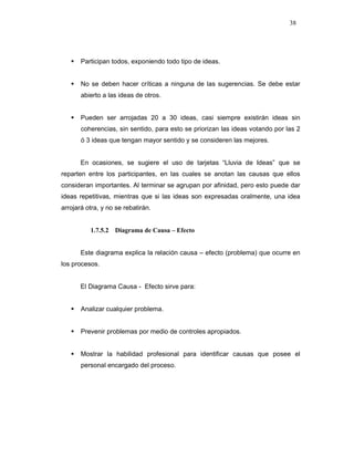 38
Participan todos, exponiendo todo tipo de ideas.
No se deben hacer críticas a ninguna de las sugerencias. Se debe estar
abierto a las ideas de otros.
Pueden ser arrojadas 20 a 30 ideas, casi siempre existirán ideas sin
coherencias, sin sentido, para esto se priorizan las ideas votando por las 2
ó 3 ideas que tengan mayor sentido y se consideren las mejores.
En ocasiones, se sugiere el uso de tarjetas “Lluvia de Ideas” que se
reparten entre los participantes, en las cuales se anotan las causas que ellos
consideran importantes. Al terminar se agrupan por afinidad, pero esto puede dar
ideas repetitivas, mientras que si las ideas son expresadas oralmente, una idea
arrojará otra, y no se rebatirán.
1.7.5.2 Diagrama de Causa – Efecto
Este diagrama explica la relación causa – efecto (problema) que ocurre en
los procesos.
El Diagrama Causa - Efecto sirve para:
Analizar cualquier problema.
Prevenir problemas por medio de controles apropiados.
Mostrar la habilidad profesional para identificar causas que posee el
personal encargado del proceso.
 