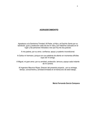 4
AGRADECIMIENTO
Agradezco a la Santísima Trinidad: Al Padre, al Hijo y al Espíritu Santo por su
bendición, guía y protección cada día de mi vida y por haberme colocado en el
lugar y las personas indicadas a las que hoy les doy gracias:
A mis padres, por su amor, confianza, apoyo y sustento incondicional.
A Carlos mi hermano, porque con sus palabras de aliento en momentos difíciles
supo ser mi amigo.
A Miguel, mi gran amor, por su amistad, protección, ternura y apoyo cada instante
de mi carrera.
Al Ingeniero Mauricio Rojas, Director del presente proyecto, por su entrega,
tiempo, conocimiento y amistad brindada en el transcurso de este trabajo.
María Fernanda García Campana
 