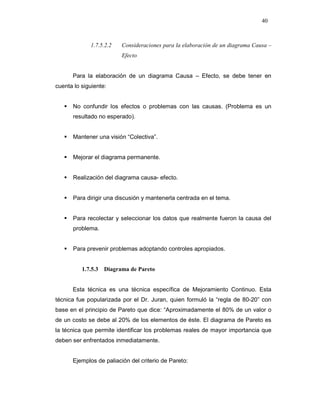 40
1.7.5.2.2 Consideraciones para la elaboración de un diagrama Causa –
Efecto
Para la elaboración de un diagrama Causa – Efecto, se debe tener en
cuenta lo siguiente:
No confundir los efectos o problemas con las causas. (Problema es un
resultado no esperado).
Mantener una visión “Colectiva”.
Mejorar el diagrama permanente.
Realización del diagrama causa- efecto.
Para dirigir una discusión y mantenerla centrada en el tema.
Para recolectar y seleccionar los datos que realmente fueron la causa del
problema.
Para prevenir problemas adoptando controles apropiados.
1.7.5.3 Diagrama de Pareto
Esta técnica es una técnica específica de Mejoramiento Continuo. Esta
técnica fue popularizada por el Dr. Juran, quien formuló la “regla de 80-20” con
base en el principio de Pareto que dice: “Aproximadamente el 80% de un valor o
de un costo se debe al 20% de los elementos de éste. El diagrama de Pareto es
la técnica que permite identificar los problemas reales de mayor importancia que
deben ser enfrentados inmediatamente.
Ejemplos de paliación del criterio de Pareto:
 