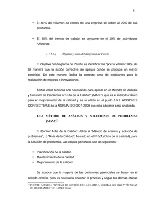 41
El 80% del volumen de ventas de una empresa se deben al 20% de sus
productos.
El 80% del tiempo de trabajo se consume en el 20% de actividades
rutinarias.
1.7.5.3.1 Objetivo y usos del diagrama de Pareto
El objetivo del diagrama de Pareto es identificar los “pocos vitales” 20%, de
tal manera que la acción correctiva se aplique donde se produce un mayor
beneficio. De esta manera facilita la correcta toma de decisiones para la
realización de mejoras o innovaciones.
Todas estas técnicas son necesarias para aplicar en el Método de Análisis
y Solución de Problemas o “Ruta de la Calidad” (MASP), que es el método clásico
para el mejoramiento de la calidad y se lo utiliza en el punto 8.5.2 ACCIONES
CORRECTIVAS de la NORMA ISO 9001:2000 que más adelante será analizada.
1.7.6 MÉTODO DE ANÁLISIS Y SOLUCIONES DE PROBLEMAS
(MASP)11
El Control Total de la Calidad utiliza el “Método de análisis y solución de
problemas”, o “Ruta de la Calidad”, basado en el PHVA (Ciclo de la calidad), para
la solución de problemas. Las etapas generales son las siguientes:
Planificación de la calidad.
Mantenimiento de la calidad.
Mejoramiento de la calidad.
Se conoce que la mayoría de las decisiones gerenciales se basan en el
sentido común, pero es necesario analizar el proceso y seguir las demás etapas
11
FUENTE: MANUAL “SISTEMA DE GESTIÓN DE LA CALIDAD, NORMAS ISO: 9000 Y TÉCNICAS
DE MEJORAMIENTO”, LOPEZ Elman
 