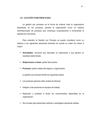 43
1.8 GESTIÓN POR PROCESOS
La gestión por procesos es la forma de ordenar toda la organización
basándose en los procesos, percibe la organización como un sistema
interrelacionado de procesos que contribuye conjuntamente a incrementar la
satisfacción del cliente.
Para entender la Gestión por Proceso se puede considerar como un
sistema a los siguientes elementos teniendo en cuenta su orden de menor a
mayor:
Actividades: acciones que describen el subproceso y que genera un
resultado determinado.
Subprocesos o áreas: partes del proceso.
Procesos: partes vitales del negocio u organización.
La gestión por proceso facilita los siguientes logros:
Los procesos generan altos niveles de eficacia.
Integran a las personas en equipos de trabajo.
Refuerzan y emplean a fondo los conocimientos disponibles en la
organización.
Son la base para desarrollar políticas y estrategias operativas sólidas.
 