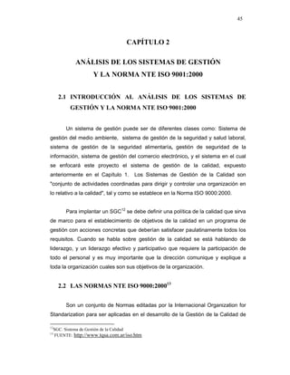 45
CAPÍTULO 2
ANÁLISIS DE LOS SISTEMAS DE GESTIÓN
Y LA NORMA NTE ISO 9001:2000
2.1 INTRODUCCIÓN AL ANÁLISIS DE LOS SISTEMAS DE
GESTIÓN Y LA NORMA NTE ISO 9001:2000
Un sistema de gestión puede ser de diferentes clases como: Sistema de
gestión del medio ambiente, sistema de gestión de la seguridad y salud laboral,
sistema de gestión de la seguridad alimentaría, gestión de seguridad de la
información, sistema de gestión del comercio electrónico, y el sistema en el cual
se enfocará este proyecto el sistema de gestión de la calidad, expuesto
anteriormente en el Capítulo 1. Los Sistemas de Gestión de la Calidad son
"conjunto de actividades coordinadas para dirigir y controlar una organización en
lo relativo a la calidad", tal y como se establece en la Norma ISO 9000:2000.
Para implantar un SGC12
se debe definir una política de la calidad que sirva
de marco para el establecimiento de objetivos de la calidad en un programa de
gestión con acciones concretas que deberían satisfacer paulatinamente todos los
requisitos. Cuando se habla sobre gestión de la calidad se está hablando de
liderazgo, y un liderazgo efectivo y participativo que requiere la participación de
todo el personal y es muy importante que la dirección comunique y explique a
toda la organización cuales son sus objetivos de la organización.
2.2 LAS NORMAS NTE ISO 9000:200013
Son un conjunto de Normas editadas por la Internacional Organization for
Standarization para ser aplicadas en el desarrollo de la Gestión de la Calidad de
12
SGC. Sistema de Gestión de la Calidad
13
FUENTE: http://www.tqsa.com.ar/iso.htm
 