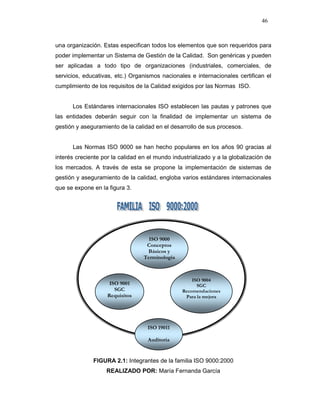 46
una organización. Estas especifican todos los elementos que son requeridos para
poder implementar un Sistema de Gestión de la Calidad. Son genéricas y pueden
ser aplicadas a todo tipo de organizaciones (industriales, comerciales, de
servicios, educativas, etc.) Organismos nacionales e internacionales certifican el
cumplimiento de los requisitos de la Calidad exigidos por las Normas ISO.
Los Estándares internacionales ISO establecen las pautas y patrones que
las entidades deberán seguir con la finalidad de implementar un sistema de
gestión y aseguramiento de la calidad en el desarrollo de sus procesos.
Las Normas ISO 9000 se han hecho populares en los años 90 gracias al
interés creciente por la calidad en el mundo industrializado y a la globalización de
los mercados. A través de esta se propone la implementación de sistemas de
gestión y aseguramiento de la calidad, engloba varios estándares internacionales
que se expone en la figura 3.
FIGURA 2.1: Integrantes de la familia ISO 9000:2000
REALIZADO POR: María Fernanda García
ISO 9001
SGC
Requisitos
ISO 9000
Conceptos
Básicos y
Terminología
ISO 9004
SGC
Recomendaciones
Para la mejora
ISO 19011
Auditoria
 