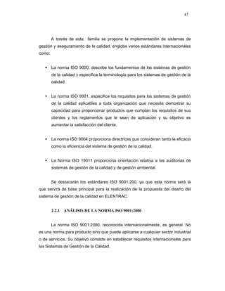47
A través de esta familia se propone la implementación de sistemas de
gestión y aseguramiento de la calidad, engloba varios estándares internacionales
como:
La norma ISO 9000, describe los fundamentos de los sistemas de gestión
de la calidad y especifica la terminología para los sistemas de gestión de la
calidad.
La norma ISO 9001, especifica los requisitos para los sistemas de gestión
de la calidad aplicables a toda organización que necesite demostrar su
capacidad para proporcionar productos que cumplan los requisitos de sus
clientes y los reglamentos que le sean de aplicación y su objetivo es
aumentar la satisfacción del cliente.
La norma ISO 9004 proporciona directrices que consideran tanto la eficacia
como la eficiencia del sistema de gestión de la calidad.
La Norma ISO 19011 proporciona orientación relativa a las auditorias de
sistemas de gestión de la calidad y de gestión ambiental.
Se destacarán los estándares ISO 9001:200, ya que esta norma será la
que servirá de base principal para la realización de la propuesta del diseño del
sistema de gestión de la calidad en ELENTRAC.
2.2.1 ANÁLISIS DE LA NORMA ISO 9001:2000
La norma ISO 9001:2000, reconocida internacionalmente, es general. No
es una norma para producto sino que puede aplicarse a cualquier sector industrial
o de servicios. Su objetivo consiste en establecer requisitos internacionales para
los Sistemas de Gestión de la Calidad.
 
