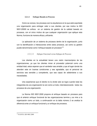 48
2.2.1.1 Enfoque Basado en Procesos
Como se conoce, los procesos son la arquitectura en la que está soportada
una organización para entregar valor a sus clientes, por ese motivo la ISO
9001:20000 se enfoca en un sistema de gestión de la calidad basado en
procesos, con el único motivo de que cualquier organización que aplique esta
Norma, funcione de manera eficaz y eficiente.
La aplicación de un sistema de procesos dentro de la organización, junto
con la identificación e interacciones entre estos procesos, así como su gestión
puede denominarse como “enfoque basado en procesos”14
2.2.1.1.1 Enfoque Funcional versus Enfoque de Procesos
Los clientes en la actualidad tienen una visión macroscópica de las
organizaciones, ya que los clientes miran al proveedor potencial como una
entidad total, estos esperan que el vendedor sea amable y que el lugar donde los
atienden este en buenas condiciones y sea agradable, que el personal de
servicios sea sensible y competente, que sea capaz de adelantarse a sus
necesidades.
Una experiencia que el cliente no la olvide solo se logra cuando toda los
integrantes de una organización la ven como un todo, interrelacionando todos los
procesos de una organización.
La Norma ISO 9001:2000 propone el enfoque basado en procesos para
que el anterior enfoque funcional de las organizaciones termine y se mire a la
organización como un todo, a continuación en la tabla número 2 se analiza la
diferencia ente un enfoque funcional y un enfoque de procesos.
14
FUENTE: ISO 9001:2000
 