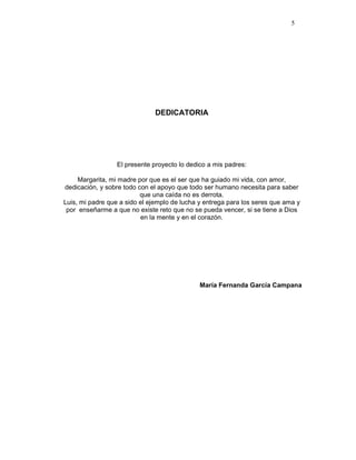 5
DEDICATORIA
El presente proyecto lo dedico a mis padres:
Margarita, mi madre por que es el ser que ha guiado mi vida, con amor,
dedicación, y sobre todo con el apoyo que todo ser humano necesita para saber
que una caída no es derrota.
Luis, mi padre que a sido el ejemplo de lucha y entrega para los seres que ama y
por enseñarme a que no existe reto que no se pueda vencer, si se tiene a Dios
en la mente y en el corazón.
María Fernanda García Campana
 