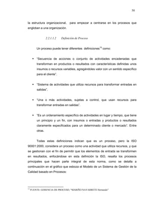 50
la estructura organizacional, para empezar a centrarse en los procesos que
engloban a una organización.
2.2.1.1.2 Definición de Proceso
Un proceso puede tener diferentes definiciones15
como:
“Secuencia de acciones o conjunto de actividades encadenadas que
transforman en productos o resultados con características definidas unos
insumos o recursos variables, agregándoles valor con un sentido específico
para el cliente”.
“Sistema de actividades que utiliza recursos para transformar entradas en
salidas”.
“Una o más actividades, sujetas a control, que usan recursos para
transformar entradas en salidas”.
“Es un ordenamiento específico de actividades en lugar y tiempo, que tiene
un principio y un fin, con insumos o entradas y productos o resultados
claramente especificados para un determinado cliente o mercado”. Entre
otras.
Todas estas definiciones indican que es un proceso, pero la ISO
90001:2000, considera un proceso como una actividad que utiliza recursos, y que
se gestionan con el fin de permitir que los elementos de entrada se transformen
en resultados, enfocándose en esta definición la ISO, resalta los procesos
principales que hacen parte integral de esta norma, como se detalla a
continuación en el gráfico que esboza el Modelo de un Sistema de Gestión de la
Calidad basado en Procesos:
15
FUENTE: GERENCIA DE PROCESO; “MARIÑO NAVARRETE Hernando”
 