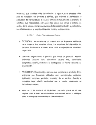 52
de el SGC que se indica como un círculo de la figura 4. Esas entradas sirven
para la realización del producto o servicio, que involucra la planificación y
producción de dicho producto o servicio, terminando nuevamente en el cliente al
satisfacer sus necesidades, entregando las salidas que arroja el sistema de
gestión de la calidad, siempre aprovechando la retroalimentación que el sistema
nos ofrece para que la organización pueda mejorar continuamente.
2.2.1.1.3 Partes Principales de un Proceso
ENTRADAS: Las entradas de un proceso son por lo general salidas de
otros procesos. Las materias primas, los materiales, la información, las
personas, los insumos, el dinero, entre otros, son ejemplos de entradas a
un proceso.
CLIENTE: Organización o persona que recibe un producto. Algunos
sinónimos utilizados son: consumidor usuario final, beneficiario,
comprados, paciente, ciudadano. El cliente puede ser interno o externo a la
organización.
PROVEEDOR: Organización o persona que suministra un producto. Otros
sinónimos con frecuencia utilizados son: suministrador, productor,
distribuidor, minorista, vendedor, prestador de un servicio. Cuando el
proveedor tiene relación contractual con el cliente, usualmente se
denomina contratista.
PRODUCTO: es la salida de un proceso. Tal salida puede ser un bien
tangible como el caso de un automóvil o un informe escrito o intangible
como la entrega de conocimiento en una universidad.
 