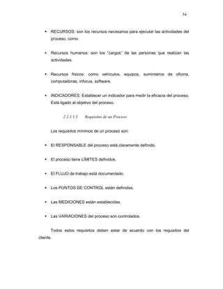 54
RECURSOS: son los recursos necesarios para ejecutar las actividades del
proceso, como:
Recursos humanos: son los “cargos” de las personas que realizan las
actividades.
Recursos físicos: como vehículos, equipos, suministros de oficina,
computadoras, infocus, software.
INDICADORES: Establecer un indicador para medir la eficacia del proceso.
Está ligado al objetivo del proceso.
2.2.1.1.5 Requisitos de un Proceso
Los requisitos mínimos de un proceso son:
El RESPONSABLE del proceso está claramente definido.
El proceso tiene LÍMITES definidos.
El FLUJO de trabajo está documentado.
Los PUNTOS DE CONTROL están definidos.
Las MEDICIONES están establecidas.
Las VARIACIONES del proceso son controlados.
Todos estos requisitos deben estar de acuerdo con los requisitos del
cliente.
 
