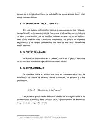 56
la onda de la tecnología modera, por esta razón las organizaciones deben estar
siempre actualizándose.
6. EL MEDIO AMBIENTE QUE LOS RODEA
Con este título no se limita el concepto a la conservación del aire y el agua,
incluye también el clima organizacional que se vive en el proceso, las condiciones
de salud ocupacional en que las personas ejecutan el trabajo dentro del proceso,
tales como nivel de ruido, iluminación, temperatura, en general los aspectos
ergonómicos y de riesgos profesionales son parte de ese factor denominado
medio ambiente.
7. EL FACTOR ECONÓMICO
Es otro factor determinante en el proceso, ya que sin la gestión adecuada
de sus recursos monetarios el proceso no se llevaría a cabo.
8. EL SISTEMA UTILIZADO
Es importante utilizar un sistema que mida los resultados del proceso, la
satisfacción del cliente, la eficiencia de las actividades, las entradas y a los
proveedores.
2.2.1.1.7 Identificación de los Procesos17
Los procesos que se deben identificar primero en una organización es la
declaración de su misión y de su visión de futuro, y posteriormente se determinan
los procesos de la siguiente manera:
17
FUENTE: GERENCIA DE PROCESO; “MARIÑO NAVARRETE Hernando”
 