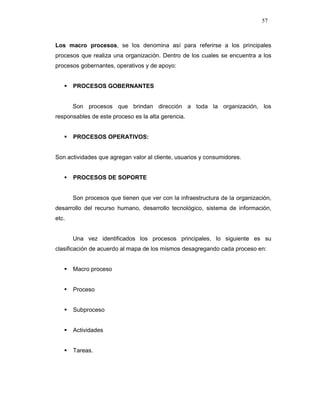 57
Los macro procesos, se los denomina así para referirse a los principales
procesos que realiza una organización. Dentro de los cuales se encuentra a los
procesos gobernantes, operativos y de apoyo:
PROCESOS GOBERNANTES
Son procesos que brindan dirección a toda la organización, los
responsables de este proceso es la alta gerencia.
PROCESOS OPERATIVOS:
Son actividades que agregan valor al cliente, usuarios y consumidores.
PROCESOS DE SOPORTE
Son procesos que tienen que ver con la infraestructura de la organización,
desarrollo del recurso humano, desarrollo tecnológico, sistema de información,
etc.
Una vez identificados los procesos principales, lo siguiente es su
clasificación de acuerdo al mapa de los mismos desagregando cada proceso en:
Macro proceso
Proceso
Subproceso
Actividades
Tareas.
 
