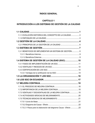 6
ÍNDICE GENERAL
CAPÍTULO 1
INTRODUCCIÓN A LOS SISTEMAS DE GESTIÓN DE LA CALIDAD
1.1 CALIDAD. .....................................................................................1
1.1.1 EVOLUCIÓN HISTORICA DEL CONCEPTO DE LA CALIDAD ................ 2
1.1.2 ENFOQUES DE LA CALIDAD................................................................... 4
1.2 GESTIÓN DE LA CALIDAD..........................................................4
1.2.1 PRINCIPIOS DE LA GESTIÓN DE LA CALIDAD...................................... 6
1.3 SISTEMA DE GESTIÓN........................................................................... 7
1.3.1 BENEFICIOS DE IMPLEMENTAR UN SISTEMA DE GESTIÓN .............. 8
1.3.1.1 Beneficios Internos...............................................................................9
1.3.1.2 Beneficios Externos .............................................................................9
1.4 SISTEMA DE GESTIÓN DE LA CALIDAD (SGC) ..........................10
1.4.1 FASES DE IMPLEMENTACIÓN DE UN SGC..........................................11
1.4.2 VENTAJAS Y RIESGOS DE UN SGC......................................................12
1.4.3 CERTIFICACIÓN DE LOS SGC. ..............................................................14
1.4.3.1 Ventajas de la certificación de los SGC .............................................14
1.5 LA ORGANIZACIÓN Y LOS SGC.......................................................16
1.6 LOS SGC EN ECUADOR......................................................................17
1.7 MEJORA CONTINUA.............................................................................18
1.7.1 EL PROCESO DE MEJORA CONTINUA.................................................18
1.7.2 IMPORTANCIA DE LA MEJORA CONTINUA..........................................19
1.7.3 VENTAJAS Y DESVENTAJAS DE LA MEJORA CONTINUA ..................19
1.7.4 ACTIVIDADES BÁSICAS DE MEJORAMIENTO......................................20
1.7.5 TÉCNICAS BÁSICAS DE MEJORAMIENTO ...........................................21
1.7.5.1 Lluvia de Ideas...................................................................................21
1.7.5.2 Diagrama de Causa - Efecto..............................................................22
1.7.5.2.1 Pasos para la elaboración del diagrama Causa - Efecto ................23
 
