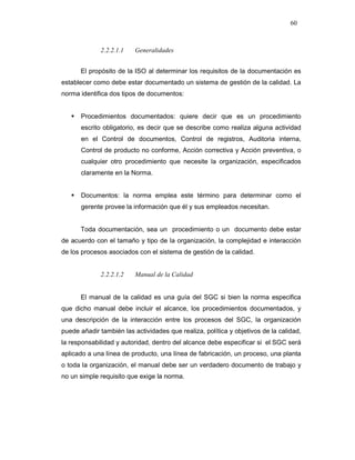 60
2.2.2.1.1 Generalidades
El propósito de la ISO al determinar los requisitos de la documentación es
establecer como debe estar documentado un sistema de gestión de la calidad. La
norma identifica dos tipos de documentos:
Procedimientos documentados: quiere decir que es un procedimiento
escrito obligatorio, es decir que se describe como realiza alguna actividad
en el Control de documentos, Control de registros, Auditoria interna,
Control de producto no conforme, Acción correctiva y Acción preventiva, o
cualquier otro procedimiento que necesite la organización, especificados
claramente en la Norma.
Documentos: la norma emplea este término para determinar como el
gerente provee la información que él y sus empleados necesitan.
Toda documentación, sea un procedimiento o un documento debe estar
de acuerdo con el tamaño y tipo de la organización, la complejidad e interacción
de los procesos asociados con el sistema de gestión de la calidad.
2.2.2.1.2 Manual de la Calidad
El manual de la calidad es una guía del SGC si bien la norma especifica
que dicho manual debe incluir el alcance, los procedimientos documentados, y
una descripción de la interacción entre los procesos del SGC, la organización
puede añadir también las actividades que realiza, política y objetivos de la calidad,
la responsabilidad y autoridad, dentro del alcance debe especificar si el SGC será
aplicado a una línea de producto, una línea de fabricación, un proceso, una planta
o toda la organización, el manual debe ser un verdadero documento de trabajo y
no un simple requisito que exige la norma.
 