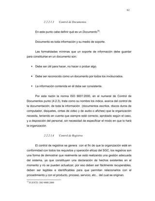 61
2.2.2.1.3 Control de Documentos
En este punto cabe definir qué es un Documento19
:
Documento es toda información y su medio de soporte.
Las formalidades mínimas que un soporte de información debe guardar
para constituirse en un documento son:
Debe ser útil para hacer, no hacer o probar algo.
Debe ser reconocido como un documento por todos los involucrados.
La información contenida en él debe ser consistente.
Por esta razón la norma ISO 9001:2000, en el numeral de Control de
Documentos punto (4.2.3), trata como su nombre los indica, acerca del control de
la documentación, de toda la información (documentos escritos, discos duros de
computador, disquetes, cintas de video y de audio o afiches) que la organización
necesita, teniendo en cuenta que siempre esté correcto, aprobado según el caso,
y a disposición del personal, sin necesidad de especificar el modo en que lo hará
la organización.
2.2.2.1.4 Control de Registros
El control de registros se genera con el fin de que la organización esté en
conformidad con todos los requisitos y operación eficaz del SGC, los registros son
una forma de demostrar que realmente se está realizando una gestión adecuada
del sistema, ya que constituyen una declaración de hechos existentes en el
momento y no se pueden actualizar, por eso deben ser fácilmente recuperables,
deben ser legibles e identificables para que permitan relacionarlos con el
procedimiento y con el producto, proceso, servicio, etc., del cual se originan.
19
FUENTE: ISO 9000:2000
 