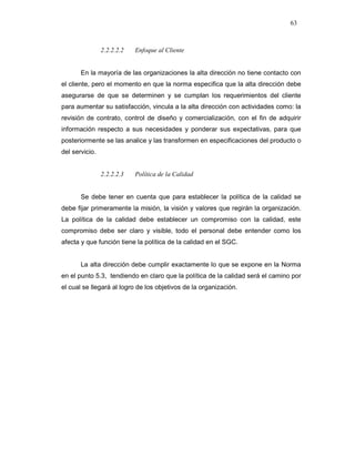 63
2.2.2.2.2 Enfoque al Cliente
En la mayoría de las organizaciones la alta dirección no tiene contacto con
el cliente, pero el momento en que la norma especifica que la alta dirección debe
asegurarse de que se determinen y se cumplan los requerimientos del cliente
para aumentar su satisfacción, vincula a la alta dirección con actividades como: la
revisión de contrato, control de diseño y comercialización, con el fin de adquirir
información respecto a sus necesidades y ponderar sus expectativas, para que
posteriormente se las analice y las transformen en especificaciones del producto o
del servicio.
2.2.2.2.3 Política de la Calidad
Se debe tener en cuenta que para establecer la política de la calidad se
debe fijar primeramente la misión, la visión y valores que regirán la organización.
La política de la calidad debe establecer un compromiso con la calidad, este
compromiso debe ser claro y visible, todo el personal debe entender como los
afecta y que función tiene la política de la calidad en el SGC.
La alta dirección debe cumplir exactamente lo que se expone en la Norma
en el punto 5.3, tendiendo en claro que la política de la calidad será el camino por
el cual se llegará al logro de los objetivos de la organización.
 