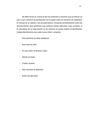 65
Se debe tomar en cuenta el tipo de productos o servicios que se ofrecen ya
que si son rutinarios la planificación se la puede hacer el momento de establecer
el manual de la calidad y los procedimientos, revisando periódicamente toda esa
documentación para garantizar que continúe siendo adecuada, caso contrario, si
la naturaleza de la organización no es rutinaria se puede realizar la planificación
independientemente para cada nueva orden o proyecto.
Para planificar se debe establecer:
− Que cosa se hará;
− En qué orden se llevará a cabo:
− Dónde se harán;
− Cuánto durarán;
− Qué recursos se aplicarán;
− Quién las ejecutará.
 