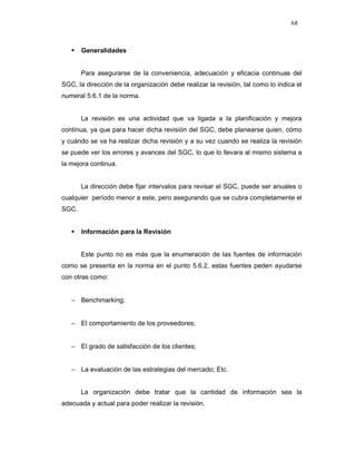 68
Generalidades
Para asegurarse de la conveniencia, adecuación y eficacia continuas del
SGC, la dirección de la organización debe realizar la revisión, tal como lo indica el
numeral 5.6.1 de la norma.
La revisión es una actividad que va ligada a la planificación y mejora
continua, ya que para hacer dicha revisión del SGC, debe planearse quien, cómo
y cuándo se va ha realizar dicha revisión y a su vez cuando se realiza la revisión
se puede ver los errores y avances del SGC, lo que lo llevara al mismo sistema a
la mejora continua.
La dirección debe fijar intervalos para revisar el SGC, puede ser anuales o
cualquier período menor a este, pero asegurando que se cubra completamente el
SGC.
Información para la Revisión
Este punto no es más que la enumeración de las fuentes de información
como se presenta en la norma en el punto 5.6.2, estas fuentes peden ayudarse
con otras como:
− Benchmarking;
− El comportamiento de los proveedores;
− El grado de satisfacción de los clientes;
− La evaluación de las estrategias del mercado; Etc.
La organización debe tratar que la cantidad de información sea la
adecuada y actual para poder realizar la revisión.
 