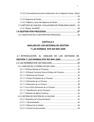 7
1.7.5.2.2 Consideraciones para la elaboración de un diagrama Causa -Efecto
.......................................................................................................................24
1.7.5.3 Diagrama de Pareto...........................................................................24
1.7.5.3.1Objetivo y Usos del diagrama de Pareto..........................................25
1.7.6 MÉTODO DE ANÁLISIS Y SOLUCIONES DE PROBLEMAS (MASP) ....25
1.7.6.1 Etapas del MASP..............................................................................26
1.8 GESTIÓN POR PROCESOS. ...............................................................27
1.8.1 OBJETIVOS DE LA GESTIÓN POR PROCESOS ...................................28
CAPÍTULO 2
ANÁLISIS DE LOS SISTEMAS DE GESTIÓN
Y LAS NORMAS NTE ISO 9001:2000
2.1 INTRODUCCIÓN AL ANÁLISIS DE LOS SISTEMAS DE
GESTIÓN Y LAS NORMAS NTE ISO 9001:2000.............................29
2.2 LAS NORMAS NTE ISO 9000:2000 ....................................................29
2.2.1 ANÁLISIS DE LA NORMA ISO 9001:2000...............................................31
2.2.1.1 Enfoque Basado en Procesos............................................................32
2.2.1.1.1Enfoque Funcional Versus Enfoque de Procesos............................32
2.2.1.1.2 Definición de Proceso .....................................................................34
2.2.1.1.3 Partes Principales de un Proceso ...................................................36
2.2.1.1.4 Elementos de un Proceso ...............................................................37
2.2.1.1.5 Requisitos de un Proceso ...............................................................38
2.2.1.1.6 Los Ocho Elementos de un Proceso...............................................39
2.2.1.1.7 Identificación de los Procesos.........................................................40
2.2.1.1.8 Modelo de Mejora Continua ...........................................................42
2.2.2 SISTEMA DE GESTIÓN DE LA CALIDAD ...............................................43
2.2.2.1 Requisitos de la Documentación........................................................43
2.2.2.1.1 Generaliadades...............................................................................44
2.2.2.1.2 Manual de la Calidad ......................................................................44
2.2.2.1.3 Control de Documentos...................................................................45
 