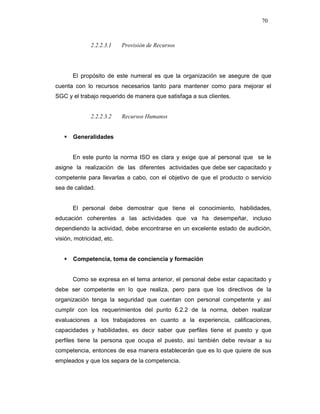 70
2.2.2.3.1 Provisión de Recursos
El propósito de este numeral es que la organización se asegure de que
cuenta con lo recursos necesarios tanto para mantener como para mejorar el
SGC y el trabajo requerido de manera que satisfaga a sus clientes.
2.2.2.3.2 Recursos Humanos
Generalidades
En este punto la norma ISO es clara y exige que al personal que se le
asigne la realización de las diferentes actividades que debe ser capacitado y
competente para llevarlas a cabo, con el objetivo de que el producto o servicio
sea de calidad.
El personal debe demostrar que tiene el conocimiento, habilidades,
educación coherentes a las actividades que va ha desempeñar, incluso
dependiendo la actividad, debe encontrarse en un excelente estado de audición,
visión, motricidad, etc.
Competencia, toma de conciencia y formación
Como se expresa en el tema anterior, el personal debe estar capacitado y
debe ser competente en lo que realiza, pero para que los directivos de la
organización tenga la seguridad que cuentan con personal competente y así
cumplir con los requerimientos del punto 6.2.2 de la norma, deben realizar
evaluaciones a los trabajadores en cuanto a la experiencia, calificaciones,
capacidades y habilidades, es decir saber que perfiles tiene el puesto y que
perfiles tiene la persona que ocupa el puesto, así también debe revisar a su
competencia, entonces de esa manera establecerán que es lo que quiere de sus
empleados y que los separa de la competencia.
 