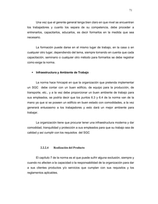 71
Una vez que el gerente general tenga bien claro en que nivel se encuentran
los trabajadores y cuanto los separa de su competencia, debe proceder a
entrenarlos, capacitarlos, educarlos, es decir formarlos en la medida que sea
necesario.
La formación puede darse en el mismo lugar de trabajo, en la casa o en
cualquier otro lugar, dependiendo del tema, siempre tomando en cuenta que cada
capacitación, seminario o cualquier otro método para formarlos se debe registrar
como exige la norma.
Infraestructura y Ambiente de Trabajo
La norma hace hincapié en que la organización que pretenda implementar
un SGC debe contar con un buen edificio, de equipo para la producción, de
transporte, etc., y a la vez debe proporcionar un buen ambiente de trabajo para
sus empleados, se podría decir que los puntos 6.3 y 6.4 de la norma van de la
mano ya que si se poseen un edificio en buen estado con comodidades, a la vez
generará entusiasmo a los trabajadores y esto dará un mejor ambiente para
trabajar.
La organización tiene que procurar tener una infraestructura moderna y dar
comodidad, tranquilidad y protección a sus empleados para que su trabajo sea de
calidad y así cumplir con los requisitos del SGC
2.2.2.4 Realización del Producto
El capítulo 7 de la norma es el que puede sufrir alguna exclusión, siempre y
cuando no afecten a la capacidad o la responsabilidad de la organización para dar
a sus clientes productos y/o servicios que cumplan con sus requisitos y los
reglamentos aplicables.
 