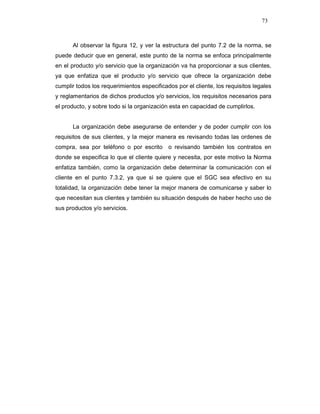 73
Al observar la figura 12, y ver la estructura del punto 7.2 de la norma, se
puede deducir que en general, este punto de la norma se enfoca principalmente
en el producto y/o servicio que la organización va ha proporcionar a sus clientes,
ya que enfatiza que el producto y/o servicio que ofrece la organización debe
cumplir todos los requerimientos especificados por el cliente, los requisitos legales
y reglamentarios de dichos productos y/o servicios, los requisitos necesarios para
el producto, y sobre todo si la organización esta en capacidad de cumplirlos.
La organización debe asegurarse de entender y de poder cumplir con los
requisitos de sus clientes, y la mejor manera es revisando todas las ordenes de
compra, sea por teléfono o por escrito o revisando también los contratos en
donde se especifica lo que el cliente quiere y necesita, por este motivo la Norma
enfatiza también, como la organización debe determinar la comunicación con el
cliente en el punto 7.3.2, ya que si se quiere que el SGC sea efectivo en su
totalidad, la organización debe tener la mejor manera de comunicarse y saber lo
que necesitan sus clientes y también su situación después de haber hecho uso de
sus productos y/o servicios.
 