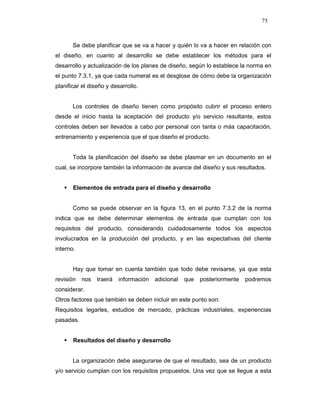 75
Se debe planificar que se va a hacer y quién lo va a hacer en relación con
el diseño, en cuanto al desarrollo se debe establecer los métodos para el
desarrollo y actualización de los planes de diseño, según lo establece la norma en
el punto 7.3.1, ya que cada numeral es el desglose de cómo debe la organización
planificar el diseño y desarrollo.
Los controles de diseño tienen como propósito cubrir el proceso entero
desde el inicio hasta la aceptación del producto y/o servicio resultante, estos
controles deben ser llevados a cabo por personal con tanta o más capacitación,
entrenamiento y experiencia que el que diseño el producto.
Toda la planificación del diseño se debe plasmar en un documento en el
cual, se incorpore también la información de avance del diseño y sus resultados.
Elementos de entrada para el diseño y desarrollo
Como se puede observar en la figura 13, en el punto 7.3.2 de la norma
indica que se debe determinar elementos de entrada que cumplan con los
requisitos del producto, considerando cuidadosamente todos los aspectos
involucrados en la producción del producto, y en las expectativas del cliente
interno.
Hay que tomar en cuenta también que todo debe revisarse, ya que esta
revisión nos traerá información adicional que posteriormente podremos
considerar.
Otros factores que también se deben incluir en este punto son:
Requisitos legarles, estudios de mercado, prácticas industriales, experiencias
pasadas.
Resultados del diseño y desarrollo
La organización debe asegurarse de que el resultado, sea de un producto
y/o servicio cumplan con los requisitos propuestos. Una vez que se llegue a esta
 