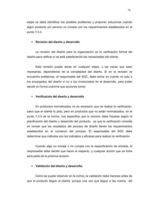76
etapa se debe identificar los posibles problemas y proponer soluciones cuando
algún producto y/o servicio no cumpla con los requerimientos establecidos en el
punto 7.3.3.
Revisión del diseño y desarrollo
La revisión del diseño para la organización es la verificación formal del
diseño para ratificar si se está satisfaciendo las necesidades del cliente.
Esta revisión puede darse en cualquier etapa, y las veces que sean
necesarias, dependiendo de la complejidad del diseño. Si en la revisión se
encuentra problemas, el responsable del SGC, debe tomar en cuenta no solo a
los encargados del diseño si no a los involucrados en el desarrollo, para poder
decidir en forma unánime que acciones tomar.
Verificación del diseño y desarrollo
En productos normalizados no es necesario que se realice la verificación,
salvo que el cliente lo pida, pero en productos que no están normalizados, en el
punto 7.3.5 de la norma, nos especifica que la revisión debe hacerse según la
planificación del diseño y desarrollo del producto, ya que la verificación consiste
en revisar que los resultados del proceso de diseño llenen los requerimientos
establecidos en el comienzo del proceso. El responsable del SGC debe
determinar que métodos son los indicados y eficaces para realizar la verificación.
Cuando algo no encaje o no cumple con la especificación de entrada, el
responsable debe decidir que hacer al respecto, y cualquier acción que se tome
será parte de la próxima revisión.
Validación del diseño y desarrollo.
Como se puede observar en la norma, la validación debe hacerse antes de
que el producto llegue al cliente, porque una vez que llegue a las manos del
 