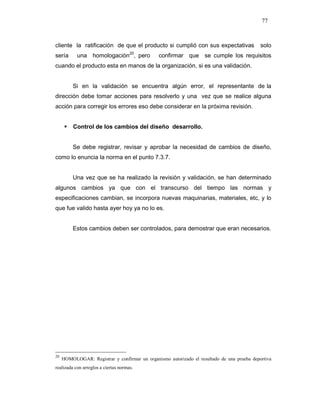 77
cliente la ratificación de que el producto si cumplió con sus expectativas solo
sería una homologación20
, pero confirmar que se cumple los requisitos
cuando el producto esta en manos de la organización, si es una validación.
Si en la validación se encuentra algún error, el representante de la
dirección debe tomar acciones para resolverlo y una vez que se realice alguna
acción para corregir los errores eso debe considerar en la próxima revisión.
Control de los cambios del diseño desarrollo.
Se debe registrar, revisar y aprobar la necesidad de cambios de diseño,
como lo enuncia la norma en el punto 7.3.7.
Una vez que se ha realizado la revisión y validación, se han determinado
algunos cambios ya que con el transcurso del tiempo las normas y
especificaciones cambian, se incorpora nuevas maquinarias, materiales, etc, y lo
que fue valido hasta ayer hoy ya no lo es.
Estos cambios deben ser controlados, para demostrar que eran necesarios.
20
HOMOLOGAR: Registrar y confirmar un organismo autorizado el resultado de una prueba deportiva
realizada con arreglos a ciertas normas.
 