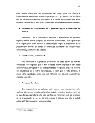 80
debe detallar claramente las instrucciones de trabajo para que ofrezca la
información necesaria para asegurar que el producto y/o servicio sea conforme
con los requisitos específicos del cliente, a la vez la organización debe evitar
cualquier deterioro de la maquinaria cuando esto involucre la calidad del producto.
Validación de los procesos de la producción y de la prestación del
servicio.
Validación21
, “es la confirmación mediante la el suministro de evidencia
objetiva, de que se han cumplido los requisitos especificados, esto significa que
es la organización debe calificar a cada proceso según la elaboración de un
procedimiento escrito, en donde se establezca claramente las características,
condiciones y parámetros del proceso.
Identificación y trazabilidad
Para identificar a un producto y/o servicio se debe definir los métodos
empleados y los registros que se han realizado durante el proceso, para saber
quien lo realizo, el registro de las piezas utilizadas, códigos de color, etc. Mientras
que trazabilidad es el rastreo del producto, es decir que se debe conocer, de
donde viene el producto, donde está este momento, y en caso de servicio en que
etapa se encuentra.
Propiedad del cliente
Este requerimiento es aplicable solo cuando una organización recibe
cualquier objeto para que ella realice algún trabajo, en dichos objetos, puede ser
un auto, tanques para llenar, etc, esto significa que no forman parte del inventario
de la organización si no de los proveedores o clientes que sin la debida
autorización la organización no puede utiliza.
21
FUENTE: ISO 9000:2000
 