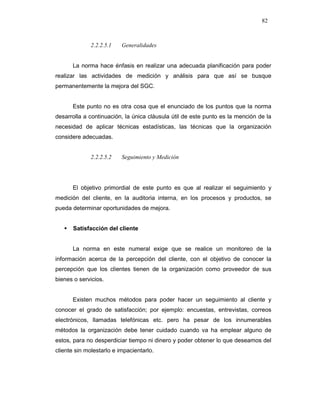 82
2.2.2.5.1 Generalidades
La norma hace énfasis en realizar una adecuada planificación para poder
realizar las actividades de medición y análisis para que así se busque
permanentemente la mejora del SGC.
Este punto no es otra cosa que el enunciado de los puntos que la norma
desarrolla a continuación, la única cláusula útil de este punto es la mención de la
necesidad de aplicar técnicas estadísticas, las técnicas que la organización
considere adecuadas.
2.2.2.5.2 Seguimiento y Medición
El objetivo primordial de este punto es que al realizar el seguimiento y
medición del cliente, en la auditoria interna, en los procesos y productos, se
pueda determinar oportunidades de mejora.
Satisfacción del cliente
La norma en este numeral exige que se realice un monitoreo de la
información acerca de la percepción del cliente, con el objetivo de conocer la
percepción que los clientes tienen de la organización como proveedor de sus
bienes o servicios.
Existen muchos métodos para poder hacer un seguimiento al cliente y
conocer el grado de satisfacción; por ejemplo: encuestas, entrevistas, correos
electrónicos, llamadas telefónicas etc. pero ha pesar de los innumerables
métodos la organización debe tener cuidado cuando va ha emplear alguno de
estos, para no desperdiciar tiempo ni dinero y poder obtener lo que deseamos del
cliente sin molestarlo e impacientarlo.
 