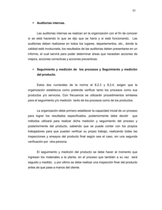 83
Auditorias internas.
Las auditorias internas se realizan en la organización con el fin de conocer
si se está haciendo lo que se dijo que se haría y si está funcionando. Las
auditorias deben realizarse en todos los lugares, departamentos, etc., donde la
calidad esté involucrada, los resultados de las auditorias deben presentarse en un
informe, el cual servirá para poder determinar áreas que necesitan acciones de
mejora, acciones correctivas y acciones preventivas.
Seguimiento y medición de los procesos y Seguimiento y medición
del producto.
Estos dos numerales de la norma el 8.2.3 y 8.2.4, exigen que la
organización establezca como pretende verificar tanto los procesos como sus
productos y/o servicios. Con frecuencia se utilizarán procedimientos similares
para el seguimiento y/o medición tanto de los procesos como de los productos.
La organización debe primero establecer la capacidad inicial de un proceso
para lograr los resultados especificados, posteriormente debe decidir que
métodos utilizará para realizar dicha medición y seguimiento del proceso y
posteriormente del producto, sabiendo que se puede contar con los propios
trabajadores para que puedan verificar su propio trabajo, realizando todas las
inspecciones y ensayos del producto final según sea el caso, sin una segunda
verificación por otra persona.
El seguimiento y medición del producto se debe hacer al momento que
ingresan los materiales a la planta, en el proceso que también a su vez será
seguido y medido; y por ultimo se debe realizar una inspección finar del producto
antes de que pase a manos del cliente.
 