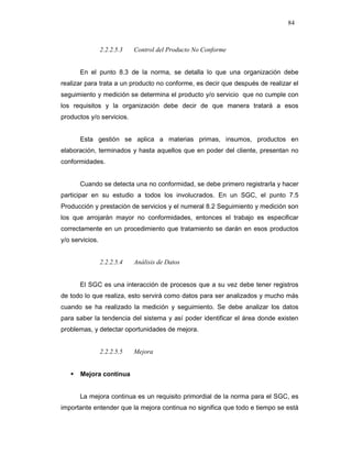 84
2.2.2.5.3 Control del Producto No Conforme
En el punto 8.3 de la norma, se detalla lo que una organización debe
realizar para trata a un producto no conforme, es decir que después de realizar el
seguimiento y medición se determina el producto y/o servicio que no cumple con
los requisitos y la organización debe decir de que manera tratará a esos
productos y/o servicios.
Esta gestión se aplica a materias primas, insumos, productos en
elaboración, terminados y hasta aquellos que en poder del cliente, presentan no
conformidades.
Cuando se detecta una no conformidad, se debe primero registrarla y hacer
participar en su estudio a todos los involucrados. En un SGC, el punto 7.5
Producción y prestación de servicios y el numeral 8.2 Seguimiento y medición son
los que arrojarán mayor no conformidades, entonces el trabajo es especificar
correctamente en un procedimiento que tratamiento se darán en esos productos
y/o servicios.
2.2.2.5.4 Análisis de Datos
El SGC es una interacción de procesos que a su vez debe tener registros
de todo lo que realiza, esto servirá como datos para ser analizados y mucho más
cuando se ha realizado la medición y seguimiento. Se debe analizar los datos
para saber la tendencia del sistema y así poder identificar el área donde existen
problemas, y detectar oportunidades de mejora.
2.2.2.5.5 Mejora
Mejora continua
La mejora continua es un requisito primordial de la norma para el SGC, es
importante entender que la mejora continua no significa que todo e tiempo se está
 