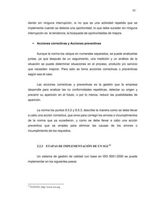 85
dando sin ninguna interrupción, si no que es una actividad repetida que se
implementa cuando se detecta una oportunidad, lo que debe suceder sin ninguna
interrupción es la tendencia, la búsqueda de oportunidades de mejora.
Acciones correctivas y Acciones preventivas
Aunque la norma los ubique en numerales separados, se puede analizarlas
juntas, ya que después de un seguimiento, una medición y un análisis de la
situación se puede determinar situaciones en el proceso, producto y/o servicio
que necesiten mejorar. Para esto se toma acciones correctivas o preventivas
según sea el caso.
Las acciones correctivas y preventivas es la gestión que la empresa
desarrolla para analizar las no conformidades repetitivas, detectar su origen y
prevenir su aparición en el fututo, o por lo menos, reducir las posibilidades de
aparición.
La norma los puntos 8.5.2 y 8.5.3, describe la manera como se debe llevar
a cabo una acción correctiva, que sirve para corregir los errores o incumplimientos
de la norma que ya sucedieron, y como se debe llevar a cabo una acción
preventiva que se emplea para eliminar las causas de los errores o
incumplimiento de los requisitos.
2.2.3 ETAPAS DE IMPLEMENTACIÓN DE UN SGC22
Un sistema de gestión de calidad con base en ISO 9001:2000 se puede
implementar en los siguientes pasos:
22
FUENTE: http://www.iso.org
 
