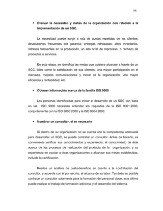 86
Evaluar la necesidad y metas de la organización con relación a la
Implementación de un SGC.
La necesidad puede surgir a raíz de quejas repetidas de los clientes;
devoluciones frecuentes por garantía; entregas retrasadas; altos inventarios,
retrasos frecuentes en la producción, un alto nivel de reproceso, o rechazo de
productos o servicios.
En esta etapa, se identifica las metas que quisiera alcanzar a través de un
SGC, tales como la satisfacción de sus clientes, una mayor participación en el
mercado, mejores comunicaciones y moral de la organización, una mayor
eficiencia y rentabilidad, etc.
Obtener información acerca de la familia ISO 9000
Las personas identificadas para iniciar el desarrollo de un SGC con base
en las ISO 9000 necesitan entender los requisitos de la ISO 9001:2000,
conjuntamente con la ISO 9000:2000 y la ISO 9004:2000.
Nombrar un consultor, si es necesario
Si dentro de su organización no se cuenta con la competencia adecuada
para desarrollar un SGC, se puede contratar un consultor. Antes de hacerlo, es
conveniente verificar sus conocimientos y experiencia; el conocimiento de éste
acerca de los procesos de realización del producto de la organización, y su
experiencia en ayudar a otras organizaciones a alcanzar sus metas establecidas,
incluida la certificación.
Realice un análisis de costo-beneficio en cuanto a la contratación del
consultor, y acuerde con él por escrito, el alcance de su labor. También es posible
contratar un consultor solamente para la formación del personal clave; este último
puede realizar el trabajo de formación adicional y el desarrollo del sistema.
 