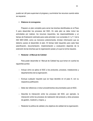 88
puede ser útil para supervisar el progreso y suministrar los recursos cuando estos
se requieran.
Elaborar el cronograma
Preparar un plan completo para cerrar las brechas identificadas en el Paso
5 para desarrollar los procesos del SGC. En este plan se debe incluir las
actividades por realizar, los recursos requeridos, las responsabilidades y un
tiempo de finalización estimado para cada actividad. Los numerales 4.1 y 7.1 de la
ISO 9001:2000, como se menciono anteriormente, brindan información que se
debería usarse al desarrollar el plan. El tiempo total requerido para cada fase
(planificación, documentación, implementación y evaluación) depende de la
extensión de las brechas que la organización posee y lo que la norma requiere.
Redactar el Manual de Calidad
Para poder desarrollar el Manual de Calidad hay que tomar en cuenta los
siguientes puntos:
− Incluye cómo se aplica el SGC a los productos, procesos, instalaciones y
departamentos de la organización.
− Excluya cualquier requisito que se haya decidido en el paso 6, con su
respectiva justificación.
− Debe dar referencia o incluir procedimientos documentados para el SGC.
− Describe la interacción entre los procesos del SGC, por ejemplo, la
interacción entre los procesos de realización del producto y otros procesos
de gestión, medición y mejora, y
− Redactar la política de calidad y los objetivos de calidad de la organización.
 