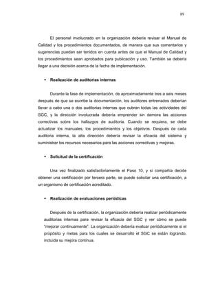89
El personal involucrado en la organización debería revisar el Manual de
Calidad y los procedimientos documentados, de manera que sus comentarios y
sugerencias puedan ser tenidos en cuenta antes de que el Manual de Calidad y
los procedimientos sean aprobados para publicación y uso. También se debería
llegar a una decisión acerca de la fecha de implementación.
Realización de auditorias internas
Durante la fase de implementación, de aproximadamente tres a seis meses
después de que se escribe la documentación, los auditores entrenados deberían
llevar a cabo una o dos auditorias internas que cubran todas las actividades del
SGC, y la dirección involucrada debería emprender sin demora las acciones
correctivas sobre los hallazgos de auditoria. Cuando se requiera, se debe
actualizar los manuales, los procedimientos y los objetivos. Después de cada
auditoria interna, la alta dirección debería revisar la eficacia del sistema y
suministrar los recursos necesarios para las acciones correctivas y mejoras.
Solicitud de la certificación
Una vez finalizado satisfactoriamente el Paso 10, y si compañía decide
obtener una certificación por tercera parte, se puede solicitar una certificación, a
un organismo de certificación acreditado.
Realización de evaluaciones periódicas
Después de la certificación, la organización debería realizar periódicamente
auditorias internas para revisar la eficacia del SGC y ver cómo se puede
“mejorar continuamente”. La organización debería evaluar periódicamente si el
propósito y metas para los cuales se desarrolló el SGC se están logrando,
incluida su mejora continua.
 