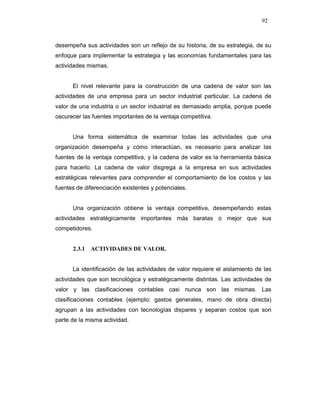 92
desempeña sus actividades son un reflejo de su historia, de su estrategia, de su
enfoque para implementar la estrategia y las economías fundamentales para las
actividades mismas.
El nivel relevante para la construcción de una cadena de valor son las
actividades de una empresa para un sector industrial particular. La cadena de
valor de una industria o un sector industrial es demasiado amplia, porque puede
oscurecer las fuentes importantes de la ventaja competitiva.
Una forma sistemática de examinar todas las actividades que una
organización desempeña y cómo interactúan, es necesario para analizar las
fuentes de la ventaja competitiva, y la cadena de valor es la herramienta básica
para hacerlo. La cadena de valor disgrega a la empresa en sus actividades
estratégicas relevantes para comprender el comportamiento de los costos y las
fuentes de diferenciación existentes y potenciales.
Una organización obtiene la ventaja competitiva, desempeñando estas
actividades estratégicamente importantes más baratas o mejor que sus
competidores.
2.3.1 ACTIVIDADES DE VALOR.
La identificación de las actividades de valor requiere el aislamiento de las
actividades que son tecnológica y estratégicamente distintas. Las actividades de
valor y las clasificaciones contables casi nunca son las mismas. Las
clasificaciones contables (ejemplo: gastos generales, mano de obra directa)
agrupan a las actividades con tecnologías dispares y separan costos que son
parte de la misma actividad.
 
