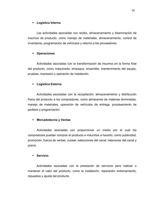 94
Logística Interna.
Las actividades asociadas con recibo, almacenamiento y diseminación de
insumos de producto, como manejo de materiales, almacenamiento, control de
inventarios, programación de vehículos y retorno a los proveedores.
Operaciones
Actividades asociadas con la transformación de insumos en la forma final
del producto, como maquinado, empaque, ensamble, mantenimiento del equipo,
pruebas, impresión u operación de instalación.
Logística Externa
Actividades asociadas con la recopilación, almacenamiento y distribución
física del producto a los compradores, como almacenes de materias terminadas,
manejo de materiales, operación de vehículos de entrega, procesamiento de
pedidos y programación.
Mercadotecnia y Ventas
Actividades asociadas con proporcionar un medio por el cual los
compradores puedan comprar el producto e inducirlos a hacerlo, como publicidad,
promoción, fuerza de ventas, cuotas, selecciones del canal, relaciones del canal y
precio.
Servicio.
Actividades asociadas con la prestación de servicios para realizar o
mantener el valor del producto, como la instalación, reparación entrenamiento,
repuestos y ajuste del producto.
 