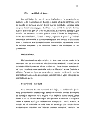 95
2.3.1.2 Actividades de Apoyo
Las actividades de valor de apoyo implicadas en la competencia en
cualquier sector industrial pueden dividirse en cuatro categorías genéricas, como
se muestra en la figura anterior. Como con las actividades primarias, cada
categoría de actividades apoyo es divisible en varias actividades de valor distintas
que son específicas para un sector industrial dado. El desarrollo tecnológico, por
ejemplo, las actividades discretas podrían incluir el diseño de componentes,
diseño de características, pruebas de campo, ingeniería de proceso y selección
tecnológica. Similarmente, el abastecimiento puede estar dividido en actividades
como la calificación de nuevos proveedores, abastecimiento de diferentes grupos
de insumos comprados y un monitoreo continuo del desempeño de los
proveedores.
Abastecimiento
El abastecimiento se refiere a la función de comprar insumos usados en la
cadena de valor de la empresa, no a los insumos comprados en sí. Los insumos
comprados incluyen materias primas, provisiones y otros artículos de consumo,
así como los activos como maquinaria, equipo de laboratorio, equipo de oficina y
edificios. Aunque los insumos comprados se asocian comúnmente con las
actividades primarias, están presentes en cada actividad de valor, incluyendo las
actividades de apoyo.
Desarrollo de Tecnología
Cada actividad de valor representa tecnología, sea conocimiento (know
how), procedimientos, o la tecnología dentro del equipo de proceso. El conjunto
de tecnologías empleadas por la mayoría de las empresas es muy amplio, yendo
desde el uso de aquellas tecnologías para preparar documentos y transportar
bienes a aquellas tecnologías representadas en el producto mismo. Además, la
mayoría de las actividades de valor usan una tecnología que combina varias
subtecnologías diferentes que implican diversas disciplinas científicas. El
 