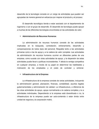 96
desarrollo de la tecnología consiste en un rango de actividades que pueden ser
agrupadas de manera general en esfuerzos por mejorar el producto y el proceso.
El desarrollo tecnológico tiende a estar asociado con el departamento de
ingeniería o con el grupo de desarrollo. El desarrollo de tecnología puede apoyar
a muchas de las diferentes tecnologías encontradas en las actividades de valor.
Administración de Recursos Humanos.
La administración de recursos humanos consiste de las actividades
implicadas en la búsqueda, contratación, entrenamiento, desarrollo y
compensaciones de todos tipos del personal. Respalda tanto a las actividades
primarias como a las de apoyo y a la cadena de valor completa. Las actividades
de administración de recursos humanos ocurren en diferentes partes de una
empresa, como sucede con otras actividades de apoyo, y la dispersión de estas
actividades puede llevar a políticas inconsistentes. Y afecta la ventaja competitiva
en cualquier empresa, a través de su papel en determinar las habilidades y
motivación de los empleados y el costo de contratar y entrenar.
Infraestructura de la Empresa
La infraestructura de la empresa consiste de varias actividades, incluyendo
la administración general, planeación, finanzas, contabilidad, asuntos legales
gubernamentales y administración de calidad. La infraestructura, a diferencia de
las otras actividades de apoyo, apoya normalmente a la cadena completa y no a
actividades individuales. Dependiendo si la empresa está diversificada o no, la
infraestructura de la empresa puede ser auto-contenida o estar divida entre
unidad de negocios y la corporación matriz.
 