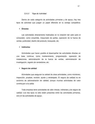 97
2.3.1.3 Tipos de Actividad
Dentro de cada categoría de actividades primarias y de apoyo, hay tres
tipos de actividad que juegan un papel diferente en la ventaja competitiva:
Directas
Las actividades directamente implicadas en la creación del valor para el
comprador, como ensamble, maquinado de partes, operación de la fuerza de
ventas, publicidad, diseño del producto, búsqueda, etc.
Indirectos
Actividades que hacen posible el desempeñar las actividades directas en
una base continua, como mantenimiento, programación, operación de
instalaciones, administración de la fuerza de ventas, administración de
investigación, registro de vendedores, etc.
Seguro de calidad
Actividades que aseguran la calidad de otras actividades, como monitoreo,
inspección, pruebas, revisión, ajuste y retrabajado. El seguro de calidad no es
sinónimo de administración de calidad, porque muchas actividades de valor
contribuyen a la calida
Toda empresa tiene actividades de valor directa, indirectas y de seguro de
calidad. Los tres tipos no sólo están presentes entre las actividades primarias,
sino en las actividades de apoyo.
 
