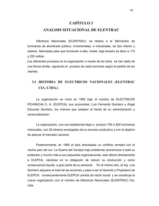 98
CAPÍTULO 3
ANALISIS SITUACIONAL DE ELENTRAC
Eléctricos Nacionales (ELENTRAC), se dedica a la fabricación de
luminarias de alumbrado público, ornamentales, e industriales, de tipo interior y
exterior, fabricadas para que funcionen a alta, media, baja tensión es decir a 110
y 220 voltios.
Los diferentes procesos en la organización a través de los años se han dado de
una forma similar, siguiendo el proceso de cada luminaria según el pedido de los
clientes.
3.1 HISTORIA DE ELECTRICOS NACIONALES (ELENTRAC
CIA. LTDA.)
La organización se inicia en 1990 bajo el nombre de ELECTRICOS
PICHINCHA C. A. (ELEPCA), sus accionistas: Luis Fernando Quintero y Ángel
Estuardo Quintero, los mismos que estaban al frente de su administración y
comercialización.
La organización, una vez establecida llegó a producir 700 a 800 luminarias
mensuales, con 28 obreros encargados de su proceso productivo y con el objetivo
de abarcar el mercado nacional.
Posteriormente, en 1995 el país atravesaba un conflicto armado con el
vecino país del sur. La Guerra del Cenepa trajo problemas económicos a toda su
población y mucho más a sus pequeñas organizaciones, esto afectó directamente
a ELEPCA, viéndose en la obligación de reducir su producción y como
consecuencia liquida a gran parte de su personal. En el mismo año, el Ing. Luis
Quintero adquiere el total de las acciones y pasa a ser el Gerente y Propietario de
ELEPCA, consecuentemente ELEPCA cambia de razón social y se constituye la
nueva organización con el nombre de Eléctricos Nacionales (ELENTRAC) Cia.
Ltda.
 